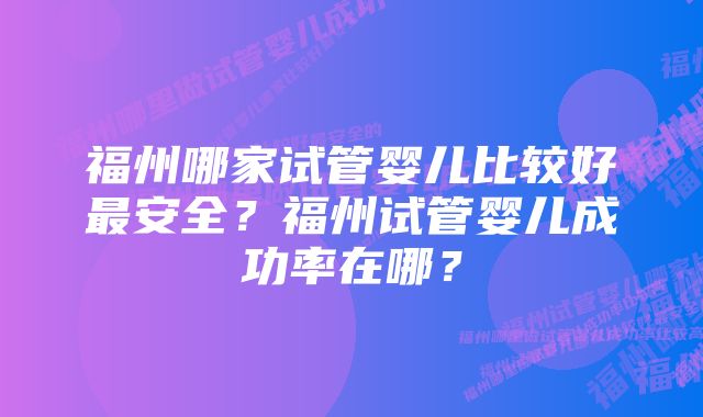 福州哪家试管婴儿比较好最安全？福州试管婴儿成功率在哪？