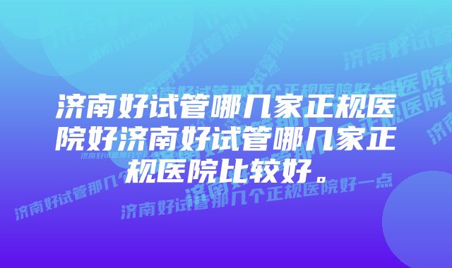 济南好试管哪几家正规医院好济南好试管哪几家正规医院比较好。