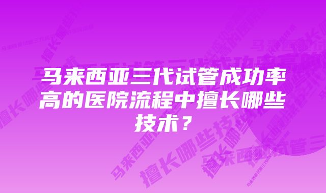 马来西亚三代试管成功率高的医院流程中擅长哪些技术？