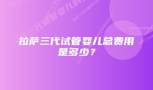 拉萨三代试管婴儿总费用是多少？