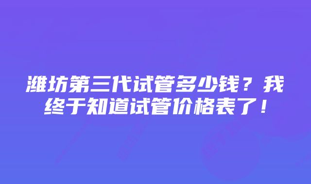 潍坊第三代试管多少钱？我终于知道试管价格表了！