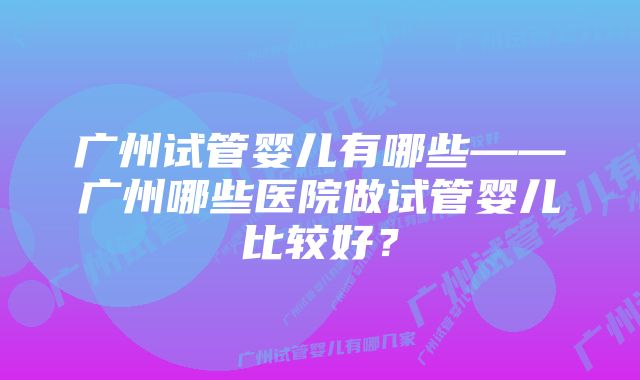 广州试管婴儿有哪些——广州哪些医院做试管婴儿比较好？