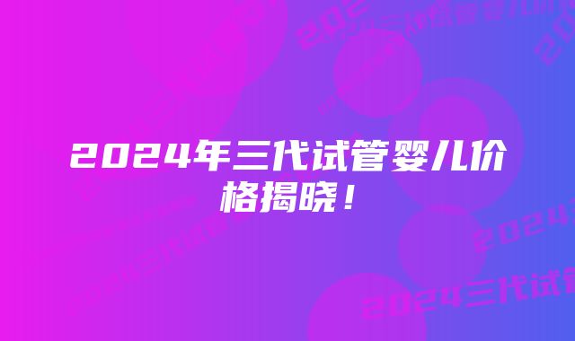 2024年三代试管婴儿价格揭晓！