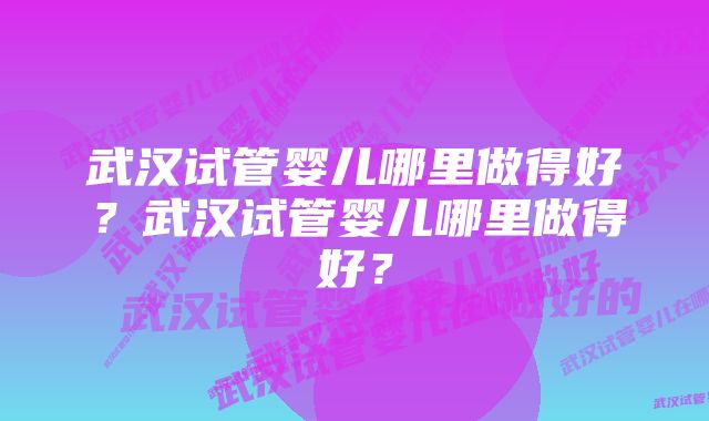 武汉试管婴儿哪里做得好？武汉试管婴儿哪里做得好？