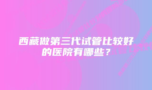 西藏做第三代试管比较好的医院有哪些？