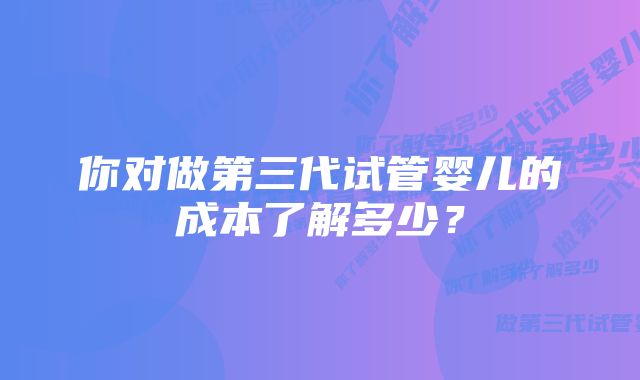 你对做第三代试管婴儿的成本了解多少？