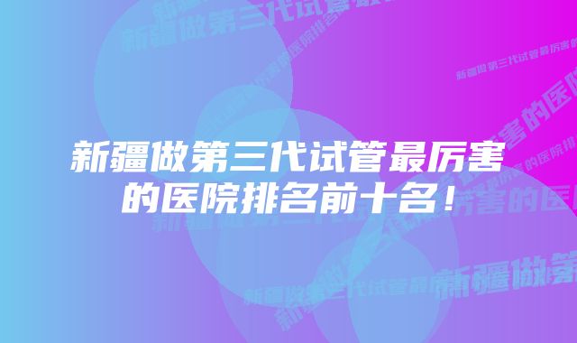 新疆做第三代试管最厉害的医院排名前十名！