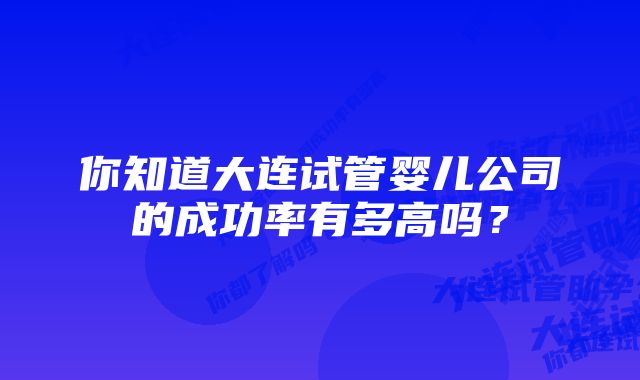 你知道大连试管婴儿公司的成功率有多高吗？