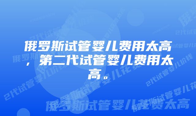 俄罗斯试管婴儿费用太高，第二代试管婴儿费用太高。