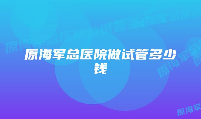 原海军总医院做试管多少钱