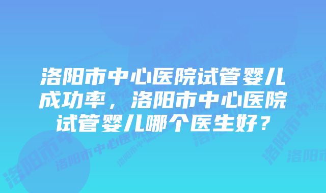 洛阳市中心医院试管婴儿成功率，洛阳市中心医院试管婴儿哪个医生好？