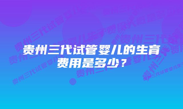 贵州三代试管婴儿的生育费用是多少？