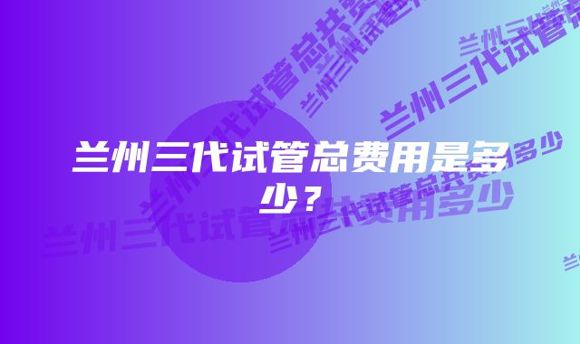 兰州三代试管总费用是多少？