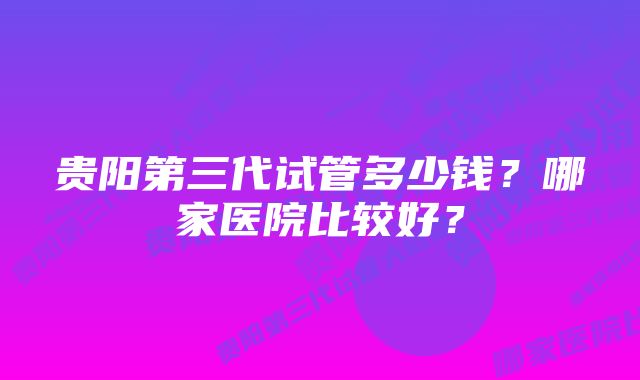 贵阳第三代试管多少钱？哪家医院比较好？