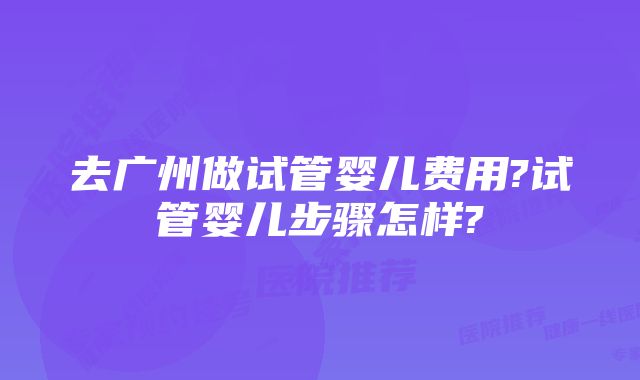 去广州做试管婴儿费用?试管婴儿步骤怎样?