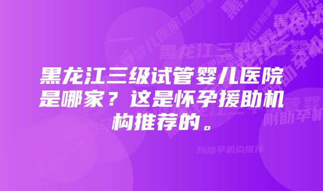 黑龙江三级试管婴儿医院是哪家？这是怀孕援助机构推荐的。