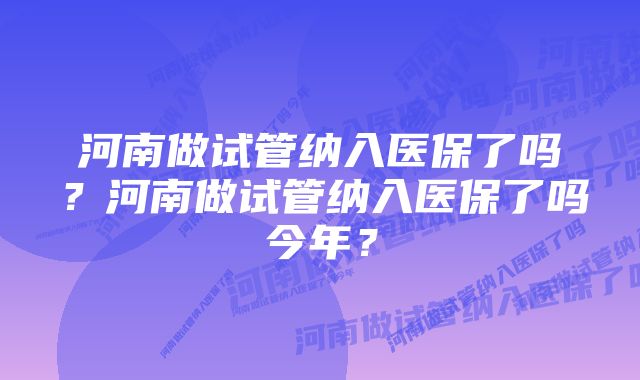 河南做试管纳入医保了吗？河南做试管纳入医保了吗今年？