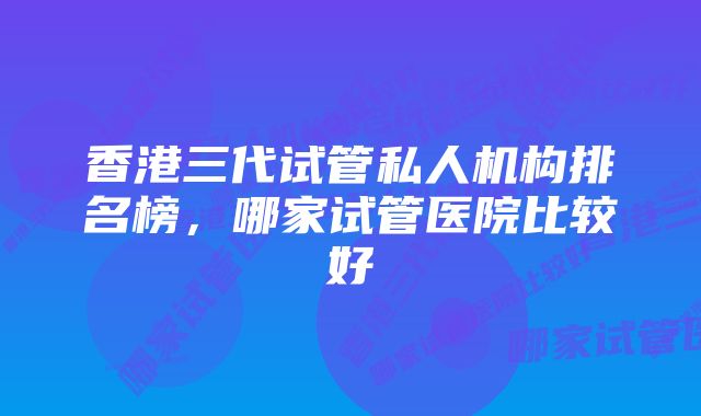 香港三代试管私人机构排名榜，哪家试管医院比较好