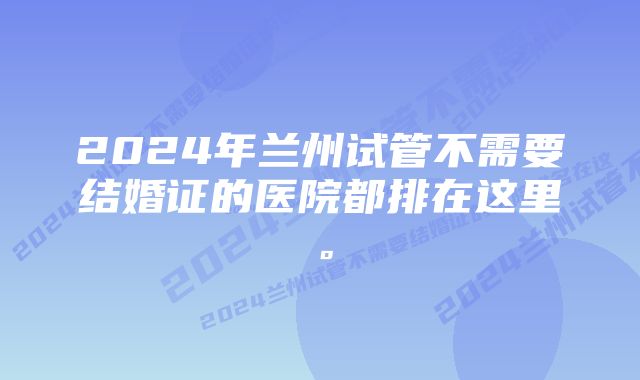 2024年兰州试管不需要结婚证的医院都排在这里。