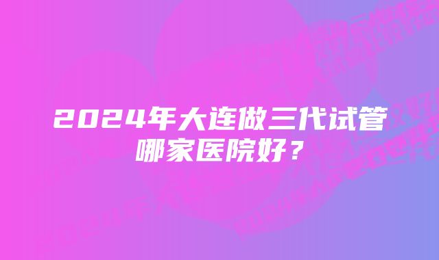 2024年大连做三代试管哪家医院好？