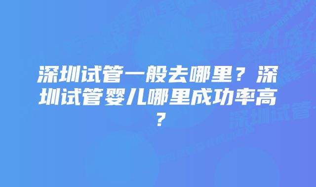 深圳试管一般去哪里？深圳试管婴儿哪里成功率高？