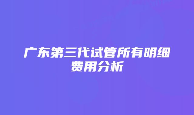 广东第三代试管所有明细费用分析