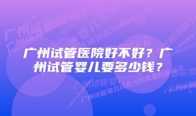 广州试管医院好不好？广州试管婴儿要多少钱？