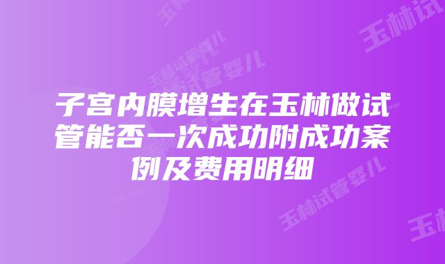 子宫内膜增生在玉林做试管能否一次成功附成功案例及费用明细