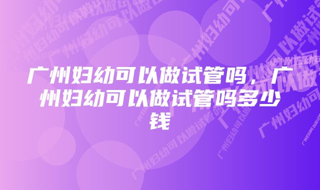 广州妇幼可以做试管吗，广州妇幼可以做试管吗多少钱