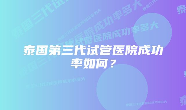 泰国第三代试管医院成功率如何？