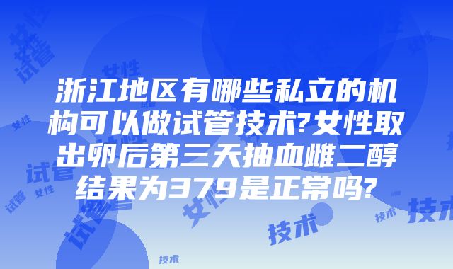 浙江地区有哪些私立的机构可以做试管技术?女性取出卵后第三天抽血雌二醇结果为379是正常吗?