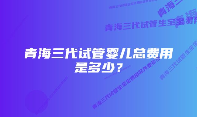 青海三代试管婴儿总费用是多少？