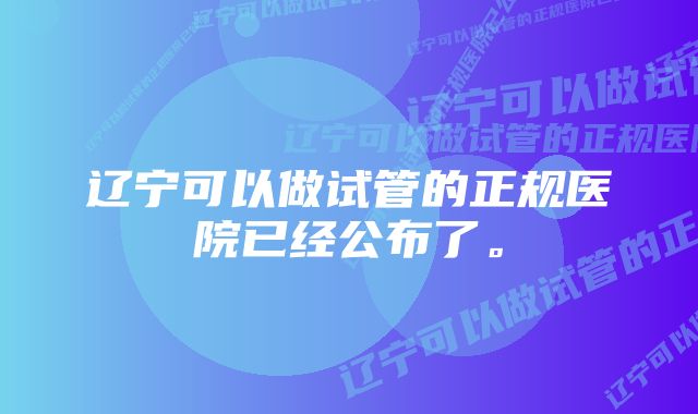 辽宁可以做试管的正规医院已经公布了。