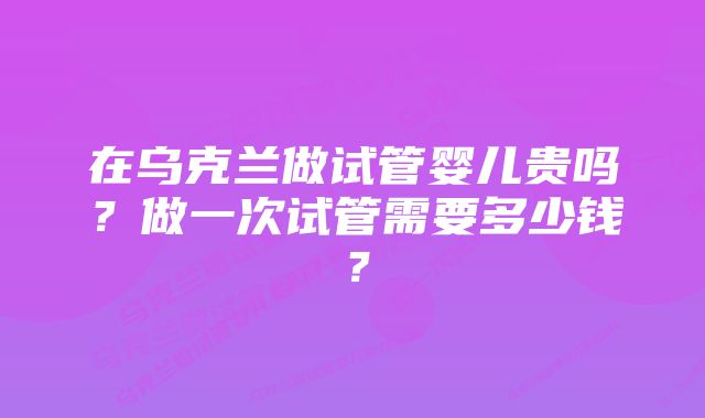 在乌克兰做试管婴儿贵吗？做一次试管需要多少钱？