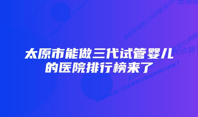 太原市能做三代试管婴儿的医院排行榜来了