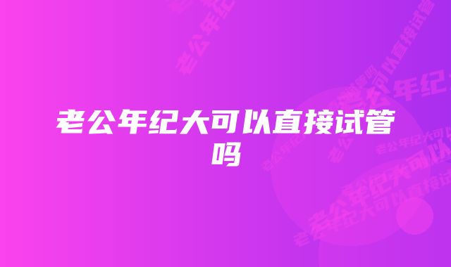 老公年纪大可以直接试管吗