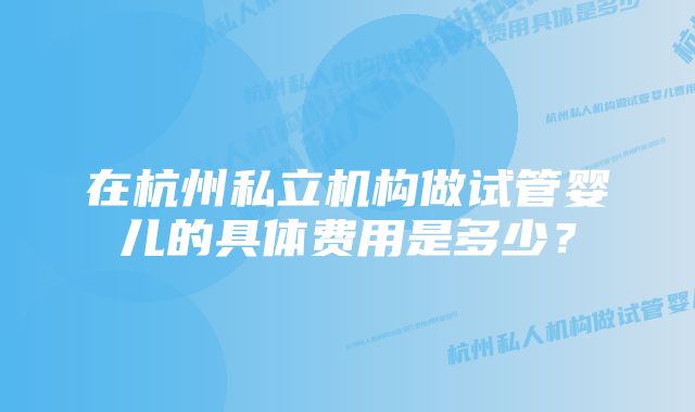 在杭州私立机构做试管婴儿的具体费用是多少？