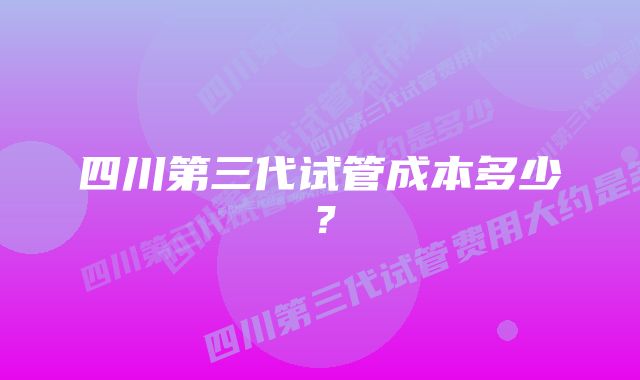 四川第三代试管成本多少？