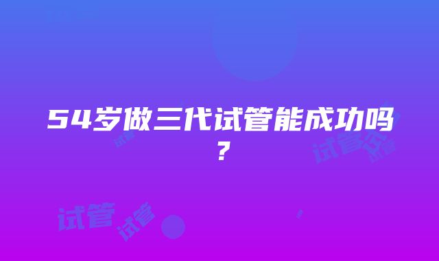 54岁做三代试管能成功吗？