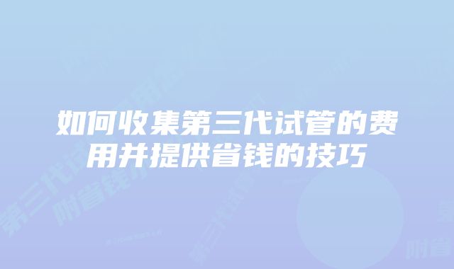 如何收集第三代试管的费用并提供省钱的技巧