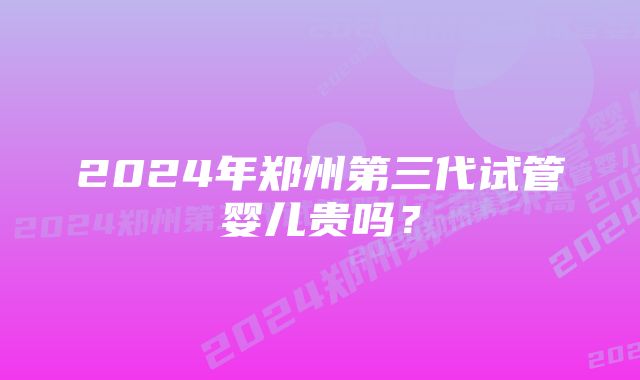 2024年郑州第三代试管婴儿贵吗？