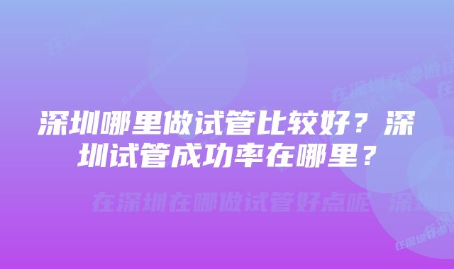 深圳哪里做试管比较好？深圳试管成功率在哪里？