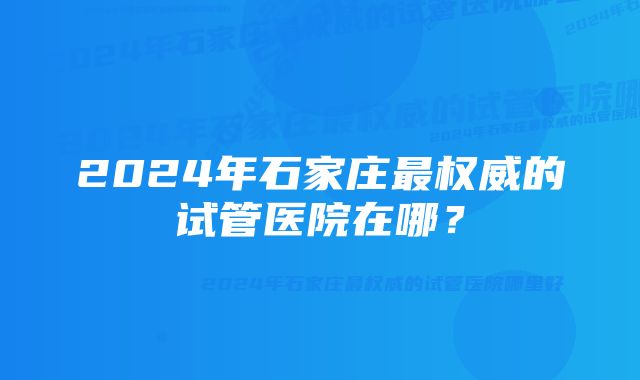 2024年石家庄最权威的试管医院在哪？