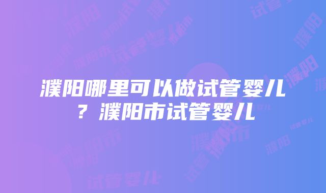 濮阳哪里可以做试管婴儿？濮阳市试管婴儿