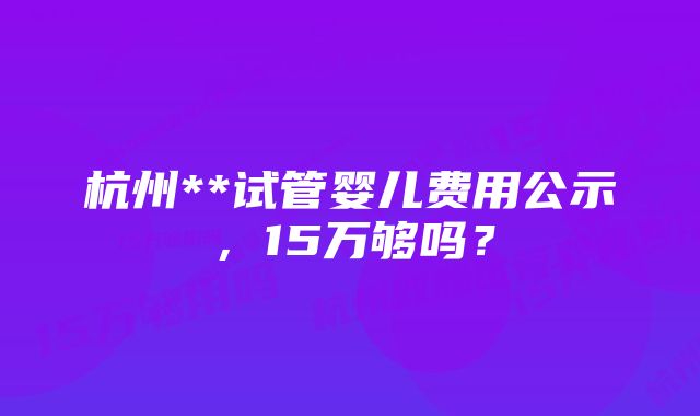 杭州**试管婴儿费用公示，15万够吗？