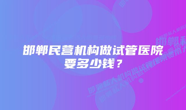 邯郸民营机构做试管医院要多少钱？