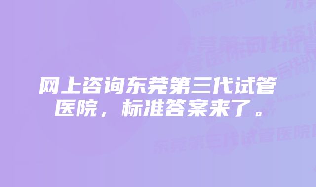 网上咨询东莞第三代试管医院，标准答案来了。