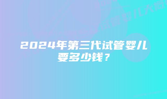 2024年第三代试管婴儿要多少钱？