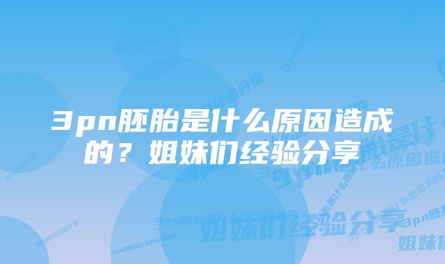 3pn胚胎是什么原因造成的？姐妹们经验分享