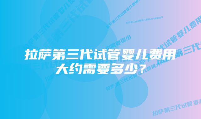 拉萨第三代试管婴儿费用大约需要多少？